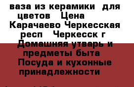 ваза из керамики  для цветов › Цена ­ 400 - Карачаево-Черкесская респ., Черкесск г. Домашняя утварь и предметы быта » Посуда и кухонные принадлежности   